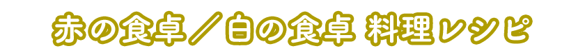 赤の食卓／白の食卓 料理レシピ